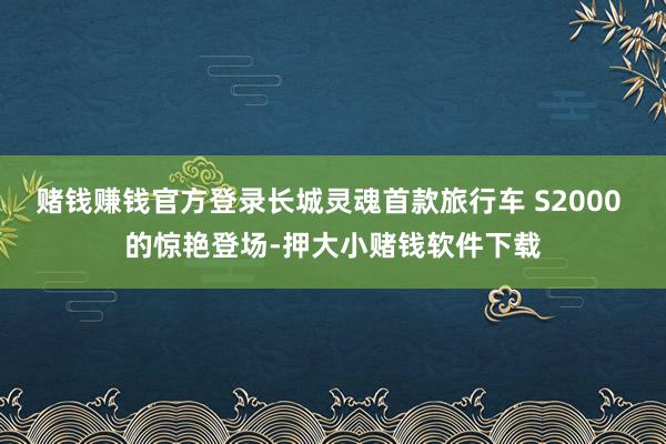 赌钱赚钱官方登录长城灵魂首款旅行车 S2000 的惊艳登场-押大小赌钱软件下载