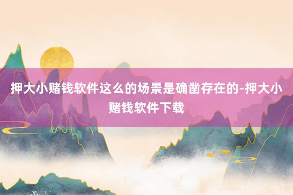 押大小赌钱软件这么的场景是确凿存在的-押大小赌钱软件下载
