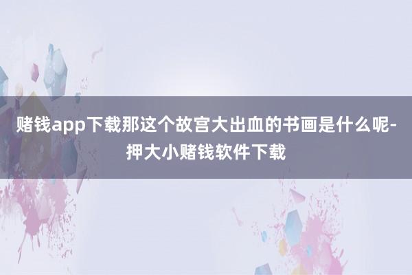 赌钱app下载那这个故宫大出血的书画是什么呢-押大小赌钱软件下载