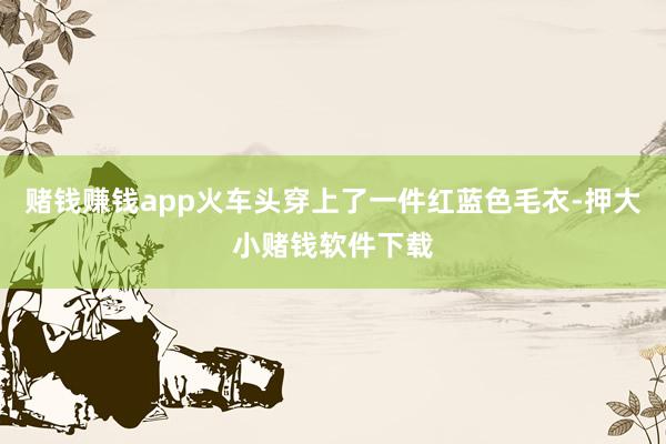 赌钱赚钱app火车头穿上了一件红蓝色毛衣-押大小赌钱软件下载