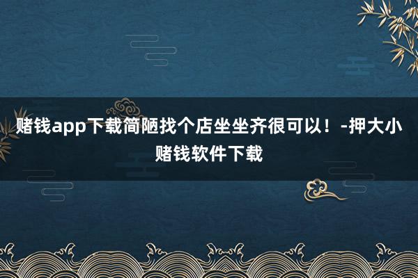 赌钱app下载简陋找个店坐坐齐很可以!-押大小赌钱软件下载