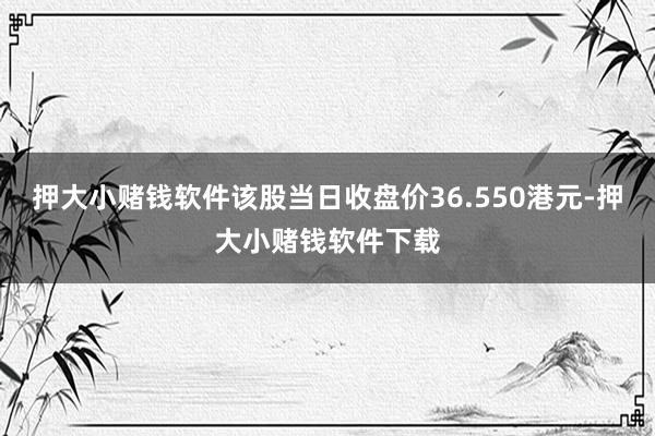 押大小赌钱软件该股当日收盘价36.550港元-押大小赌钱软件下载