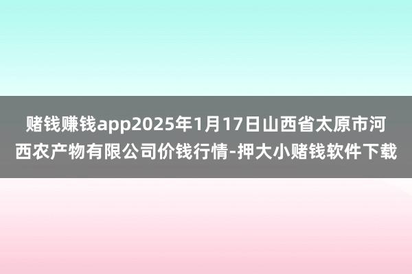赌钱赚钱app2025年1月17日山西省太原市河西农产物有限公司价钱行情-押大小赌钱软件下载