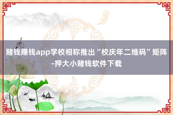 赌钱赚钱app学校相称推出“校庆年二维码”矩阵-押大小赌钱软件下载