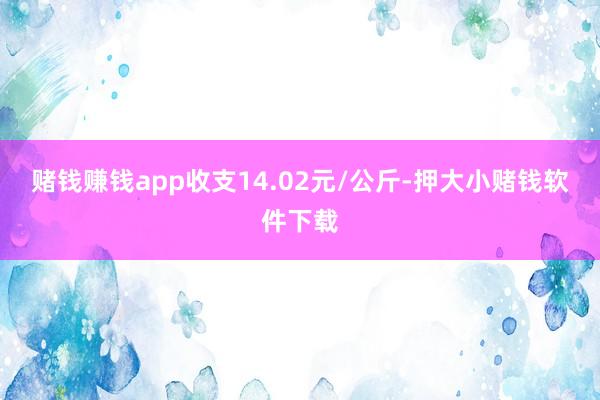 赌钱赚钱app收支14.02元/公斤-押大小赌钱软件下载