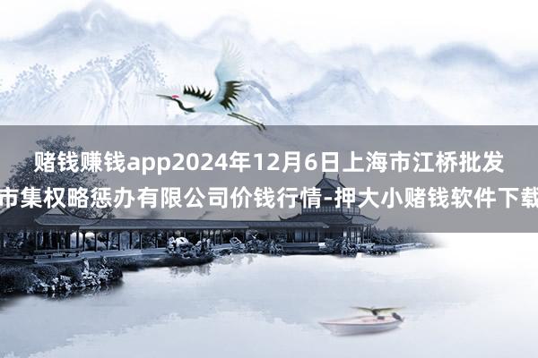 赌钱赚钱app2024年12月6日上海市江桥批发市集权略惩办有限公司价钱行情-押大小赌钱软件下载