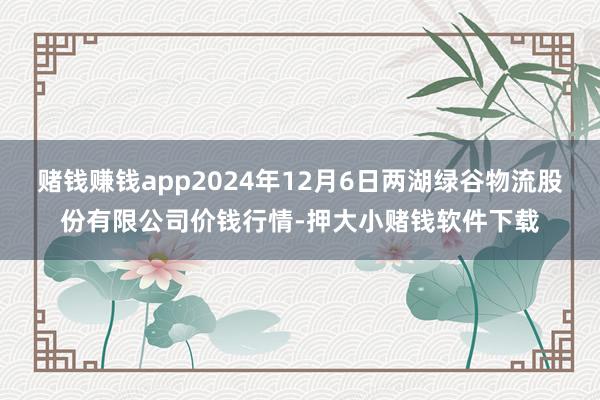 赌钱赚钱app2024年12月6日两湖绿谷物流股份有限公司价钱行情-押大小赌钱软件下载