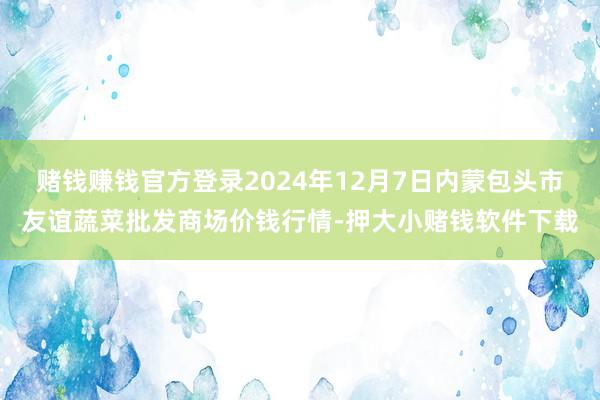 赌钱赚钱官方登录2024年12月7日内蒙包头市友谊蔬菜批发商场价钱行情-押大小赌钱软件下载
