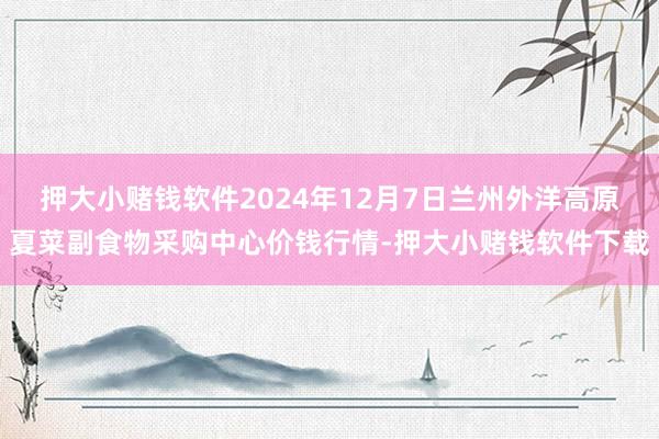 押大小赌钱软件2024年12月7日兰州外洋高原夏菜副食物采购中心价钱行情-押大小赌钱软件下载