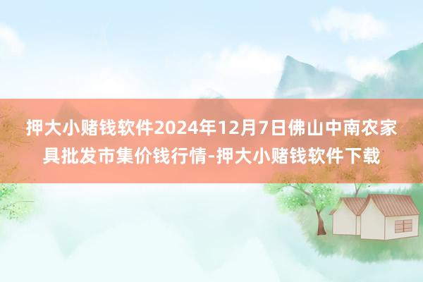 押大小赌钱软件2024年12月7日佛山中南农家具批发市集价钱行情-押大小赌钱软件下载