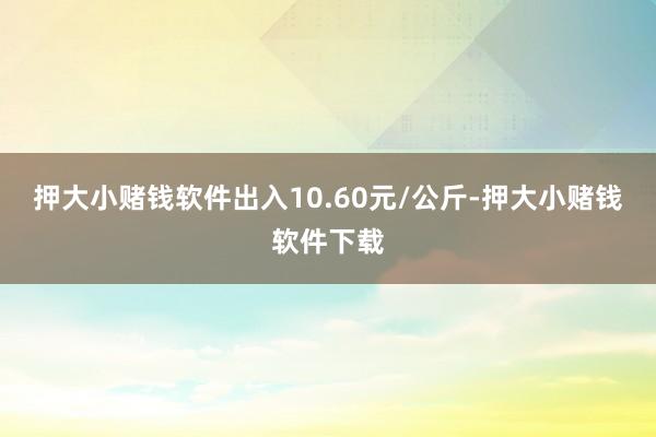 押大小赌钱软件出入10.60元/公斤-押大小赌钱软件下载