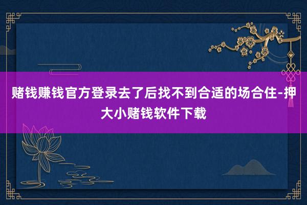 赌钱赚钱官方登录去了后找不到合适的场合住-押大小赌钱软件下载
