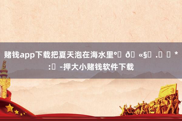 赌钱app下载把夏天泡在海水里°‧🫧⋆.ೃ࿔*:・-押大小赌钱软件下载