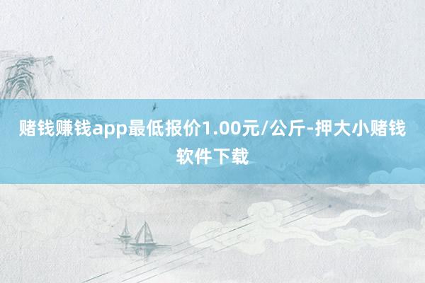 赌钱赚钱app最低报价1.00元/公斤-押大小赌钱软件下载