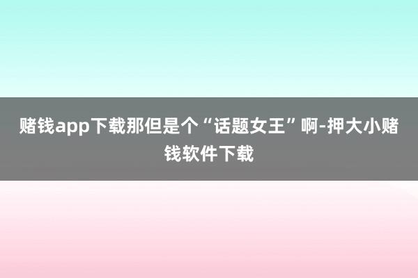 赌钱app下载那但是个“话题女王”啊-押大小赌钱软件下载