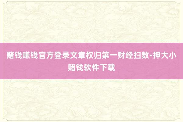 赌钱赚钱官方登录文章权归第一财经扫数-押大小赌钱软件下载
