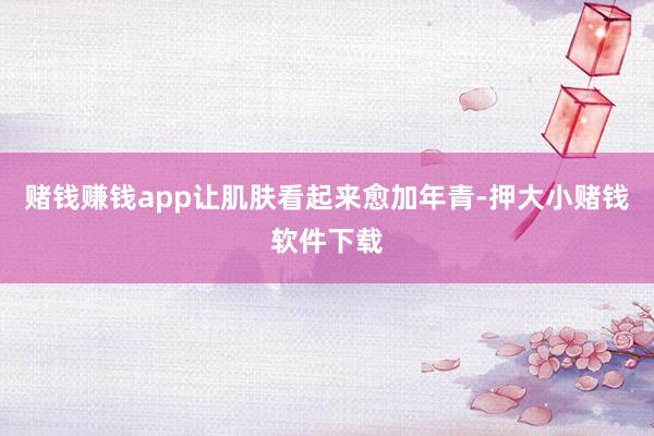 赌钱赚钱app让肌肤看起来愈加年青-押大小赌钱软件下载