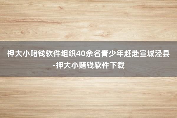押大小赌钱软件组织40余名青少年赶赴宣城泾县-押大小赌钱软件下载