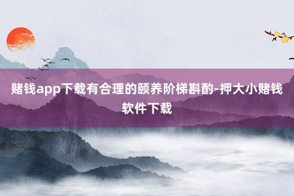 赌钱app下载有合理的颐养阶梯斟酌-押大小赌钱软件下载