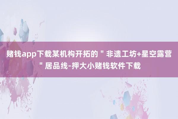 赌钱app下载某机构开拓的"非遗工坊+星空露营"居品线-押大小赌钱软件下载