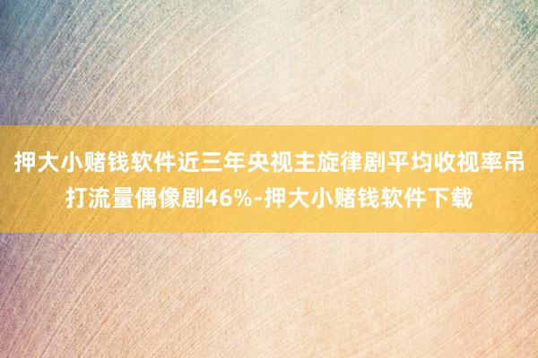 押大小赌钱软件近三年央视主旋律剧平均收视率吊打流量偶像剧46%-押大小赌钱软件下载