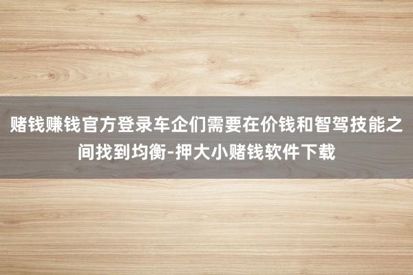 赌钱赚钱官方登录车企们需要在价钱和智驾技能之间找到均衡-押大小赌钱软件下载
