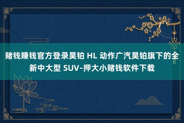 赌钱赚钱官方登录昊铂 HL 动作广汽昊铂旗下的全新中大型 SUV-押大小赌钱软件下载