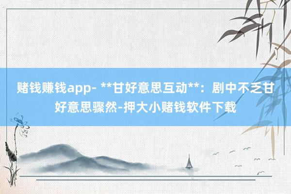 赌钱赚钱app- **甘好意思互动**:剧中不乏甘好意思骤然-押大小赌钱软件下载