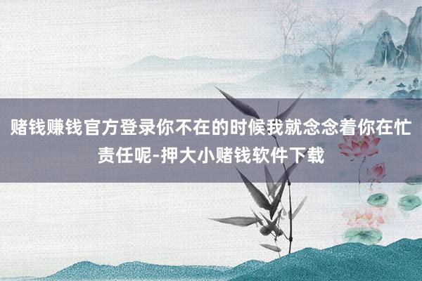 赌钱赚钱官方登录你不在的时候我就念念着你在忙责任呢-押大小赌钱软件下载