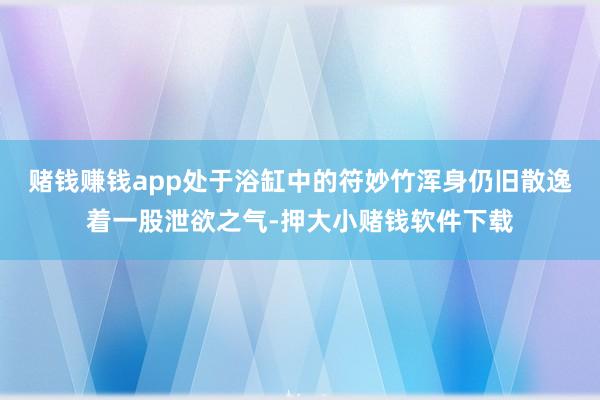 赌钱赚钱app处于浴缸中的符妙竹浑身仍旧散逸着一股泄欲之气-押大小赌钱软件下载