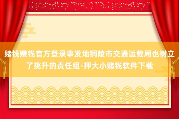 赌钱赚钱官方登录事发地铜陵市交通运载局也树立了挑升的责任组-押大小赌钱软件下载
