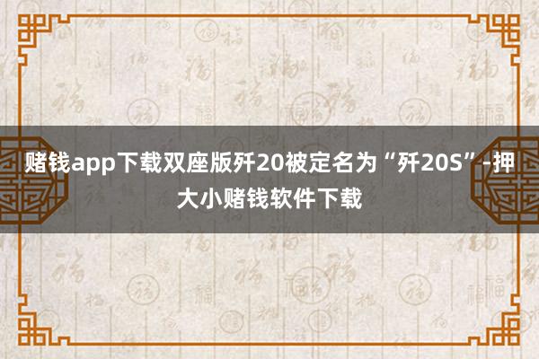 赌钱app下载双座版歼20被定名为“歼20S”-押大小赌钱软件下载
