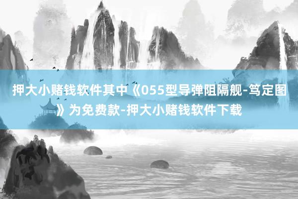 押大小赌钱软件其中《055型导弹阻隔舰-笃定图》为免费款-押大小赌钱软件下载