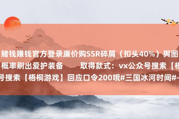 赌钱赚钱官方登录廉价购SSR碎屑(扣头40%)舆图旯旮集结点击3次 → 概率刷出爱护装备 取得款式:vx公众号搜索【梧桐游戏】回应口令200哦#三国冰河时间#-押大小赌钱软件下载