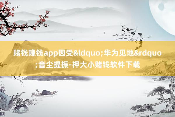 赌钱赚钱app因受“华为见地”音尘提振-押大小赌钱软件下载