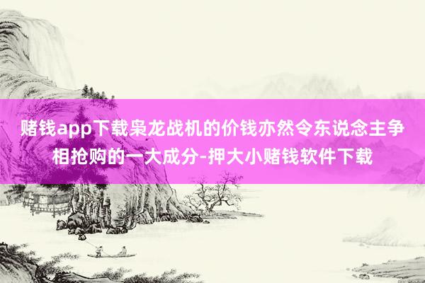 赌钱app下载枭龙战机的价钱亦然令东说念主争相抢购的一大成分-押大小赌钱软件下载
