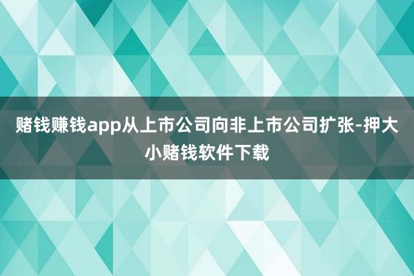 赌钱赚钱app从上市公司向非上市公司扩张-押大小赌钱软件下载