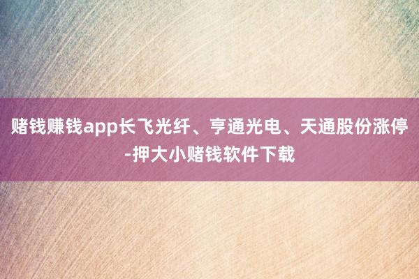 赌钱赚钱app长飞光纤、亨通光电、天通股份涨停-押大小赌钱软件下载