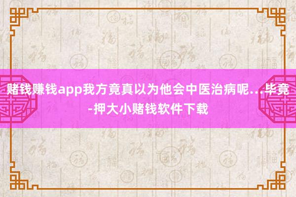 赌钱赚钱app我方竟真以为他会中医治病呢…毕竟-押大小赌钱软件下载