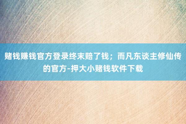 赌钱赚钱官方登录终末赔了钱;而凡东谈主修仙传的官方-押大小赌钱软件下载
