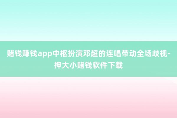 赌钱赚钱app中枢扮演邓超的连唱带动全场歧视-押大小赌钱软件下载