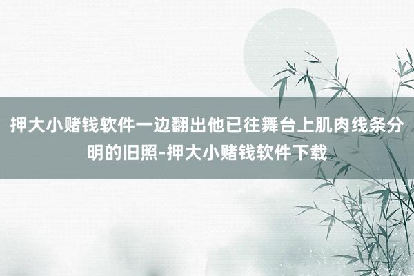 押大小赌钱软件一边翻出他已往舞台上肌肉线条分明的旧照-押大小赌钱软件下载