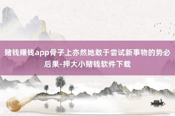 赌钱赚钱app骨子上亦然她敢于尝试新事物的势必后果-押大小赌钱软件下载