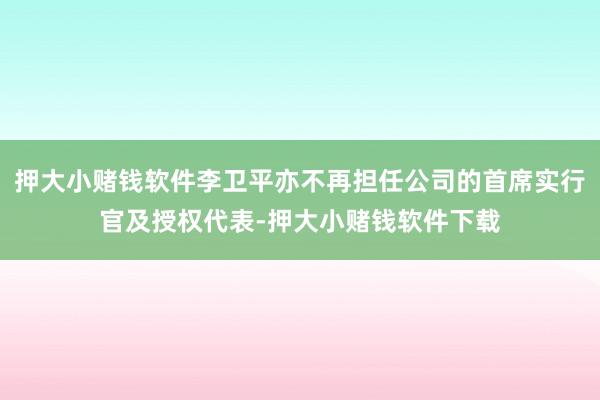 押大小赌钱软件李卫平亦不再担任公司的首席实行官及授权代表-押大小赌钱软件下载