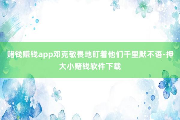 赌钱赚钱app邓克敬畏地盯着他们千里默不语-押大小赌钱软件下载