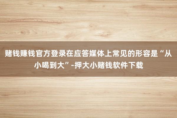 赌钱赚钱官方登录在应答媒体上常见的形容是“从小喝到大”-押大小赌钱软件下载