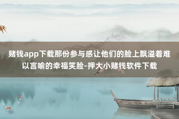 赌钱app下载那份参与感让他们的脸上飘溢着难以言喻的幸福笑脸-押大小赌钱软件下载