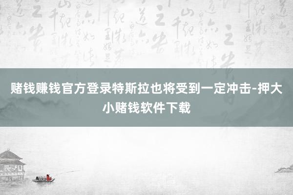 赌钱赚钱官方登录特斯拉也将受到一定冲击-押大小赌钱软件下载