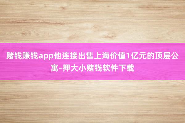 赌钱赚钱app他连接出售上海价值1亿元的顶层公寓-押大小赌钱软件下载