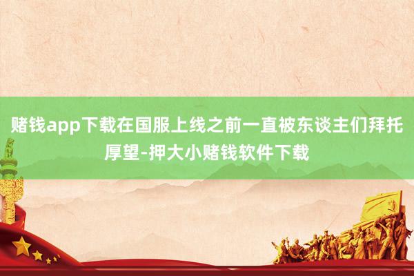 赌钱app下载在国服上线之前一直被东谈主们拜托厚望-押大小赌钱软件下载